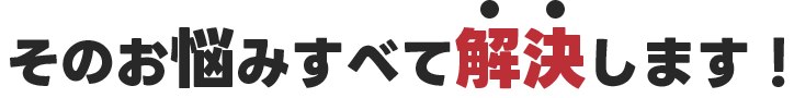 そのお悩みすべて解決します!